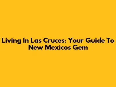 Living In Las Cruces: Your Guide To New Mexico's Gem