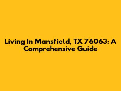 Living In Mansfield, TX 76063: A Comprehensive Guide