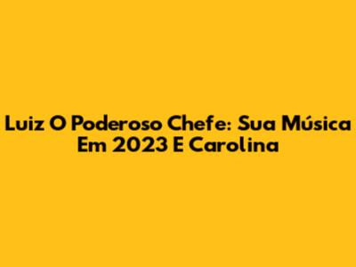 Luiz O Poderoso Chefe: Sua Música Em 2023 E Carolina