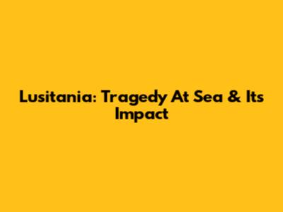 Lusitania: Tragedy At Sea & Its Impact