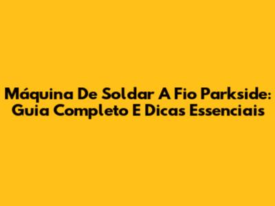 Máquina De Soldar A Fio Parkside: Guia Completo E Dicas Essenciais