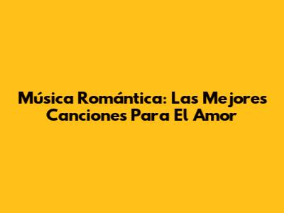 Música Romántica: Las Mejores Canciones Para El Amor