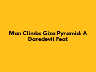 Man Climbs Giza Pyramid: A Daredevil Feat