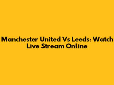 Manchester United Vs Leeds: Watch Live Stream Online
