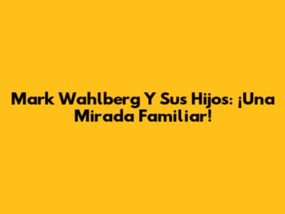 Mark Wahlberg Y Sus Hijos: ¡Una Mirada Familiar!