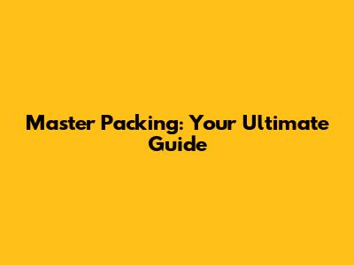 Master Packing: Your Ultimate Guide