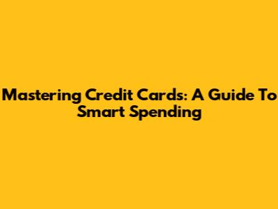 Mastering Credit Cards: A Guide To Smart Spending