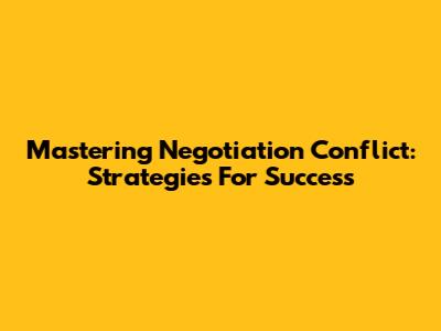 Mastering Negotiation Conflict: Strategies For Success