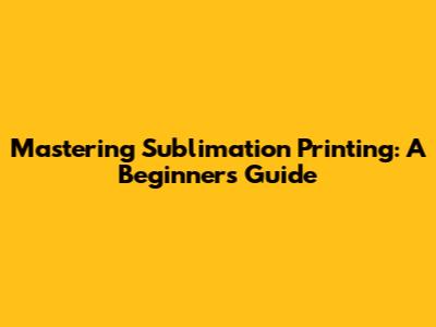 Mastering Sublimation Printing: A Beginner's Guide