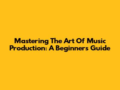 Mastering The Art Of Music Production: A Beginner's Guide