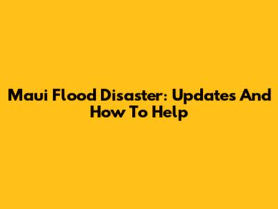 Maui Flood Disaster: Updates And How To Help