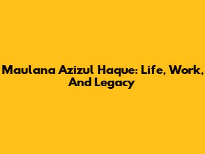Maulana Azizul Haque: Life, Work, And Legacy