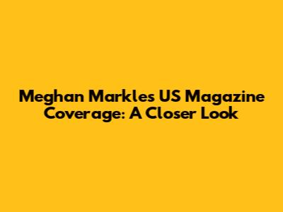 Meghan Markle's US Magazine Coverage: A Closer Look