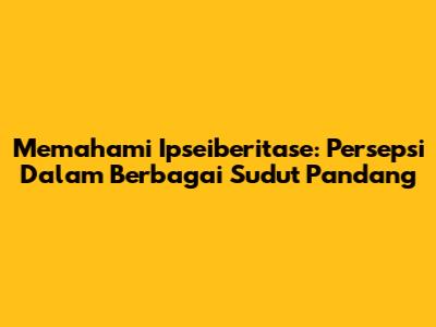Memahami Ipseiberitase: Persepsi Dalam Berbagai Sudut Pandang