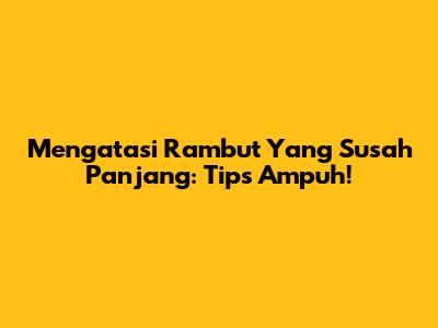 Mengatasi Rambut Yang Susah Panjang: Tips Ampuh!