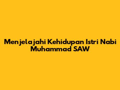 Menjelajahi Kehidupan Istri Nabi Muhammad SAW