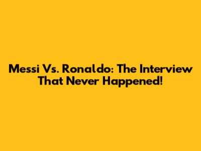 Messi Vs. Ronaldo: The Interview That Never Happened!
