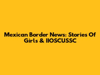 Mexican Border News: Stories Of Girls & IIOSCUSSC
