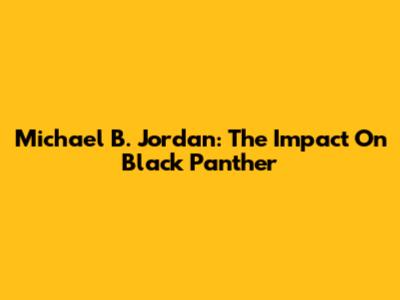 Michael B. Jordan: The Impact On Black Panther