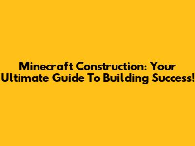 Minecraft Construction: Your Ultimate Guide To Building Success!