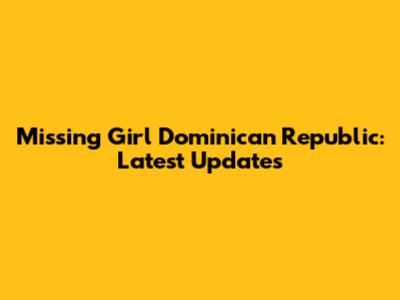 Missing Girl Dominican Republic: Latest Updates
