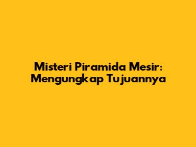 Misteri Piramida Mesir: Mengungkap Tujuannya