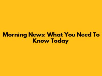 Morning News: What You Need To Know Today