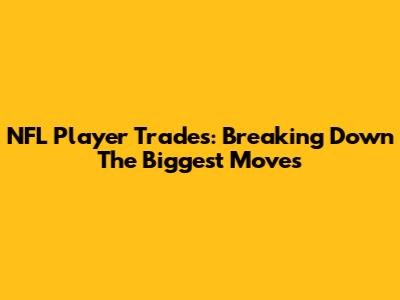 NFL Player Trades: Breaking Down The Biggest Moves