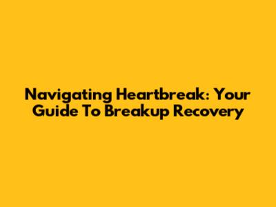 Navigating Heartbreak: Your Guide To Breakup Recovery