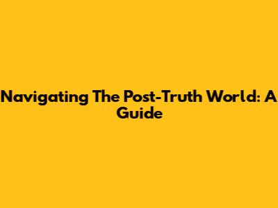 Navigating The Post-Truth World: A Guide