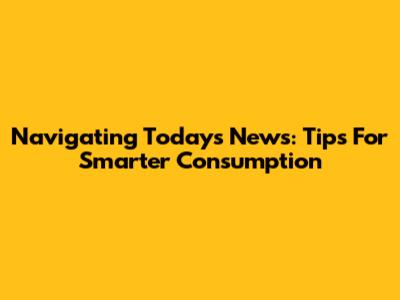 Navigating Today's News: Tips For Smarter Consumption