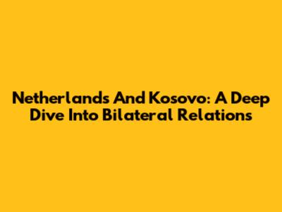 Netherlands And Kosovo: A Deep Dive Into Bilateral Relations