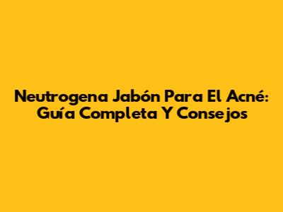 Neutrogena Jabón Para El Acné: Guía Completa Y Consejos