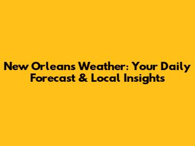 New Orleans Weather: Your Daily Forecast & Local Insights