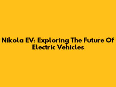 Nikola EV: Exploring The Future Of Electric Vehicles