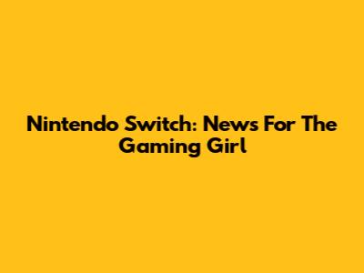 Nintendo Switch: News For The Gaming Girl
