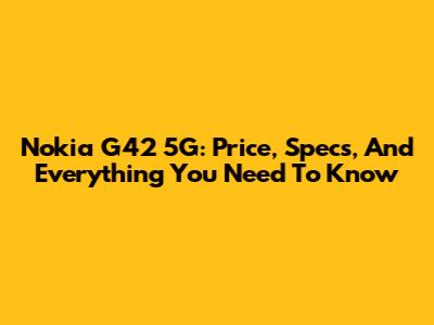 Nokia G42 5G: Price, Specs, And Everything You Need To Know