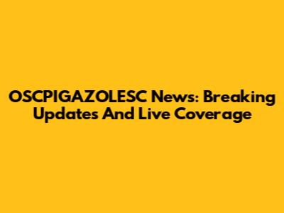 OSCPIGAZOLESC News: Breaking Updates And Live Coverage