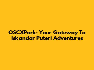 OSCXPark: Your Gateway To Iskandar Puteri Adventures