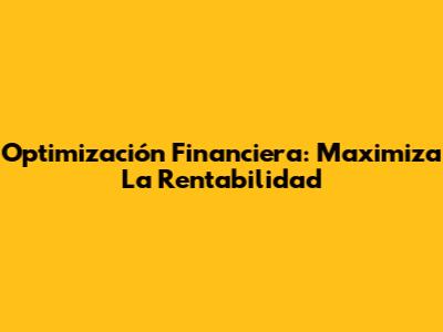 Optimización Financiera: Maximiza La Rentabilidad