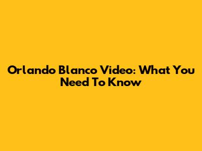 Orlando Blanco Video: What You Need To Know