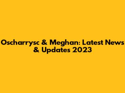 Oscharrysc & Meghan: Latest News & Updates 2023