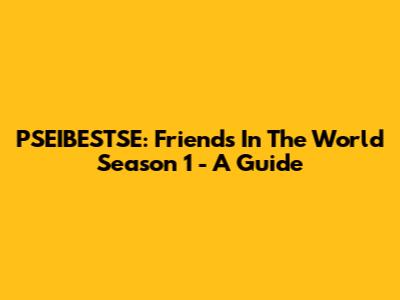 PSEIBESTSE: Friends In The World Season 1 - A Guide