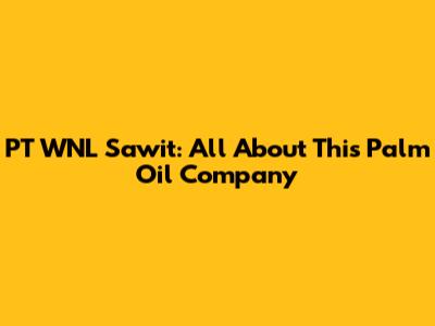 PT WNL Sawit: All About This Palm Oil Company