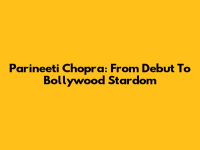 Parineeti Chopra: From Debut To Bollywood Stardom
