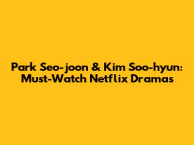 Park Seo-joon & Kim Soo-hyun: Must-Watch Netflix Dramas