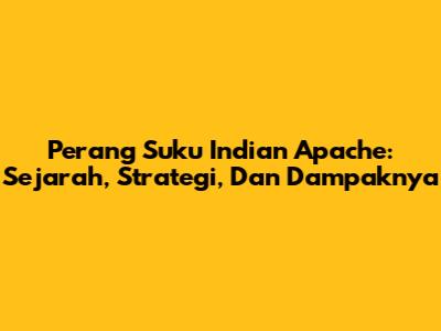 Perang Suku Indian Apache: Sejarah, Strategi, Dan Dampaknya