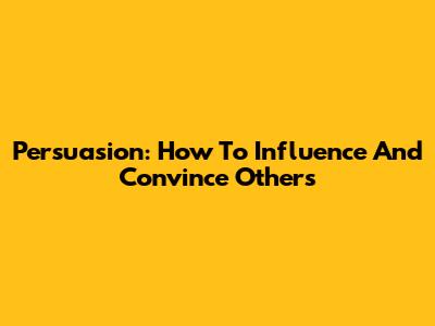 Persuasion: How To Influence And Convince Others