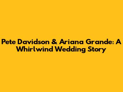 Pete Davidson & Ariana Grande: A Whirlwind Wedding Story