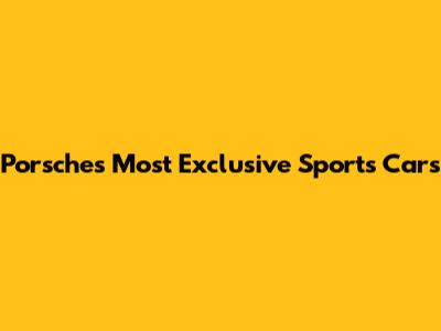 Porsche's Most Exclusive Sports Cars